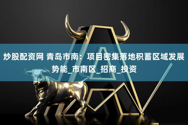 炒股配资网 青岛市南：项目密集落地积蓄区域发展势能_市南区_招商_投资