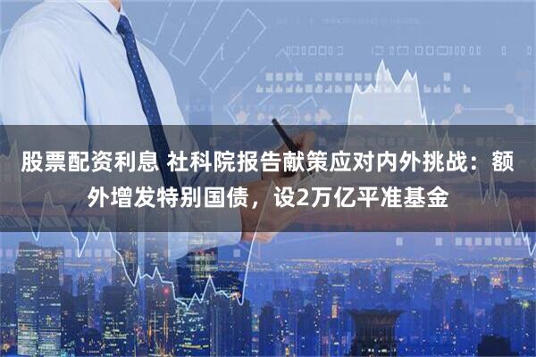 股票配资利息 社科院报告献策应对内外挑战：额外增发特别国债，设2万亿平准基金