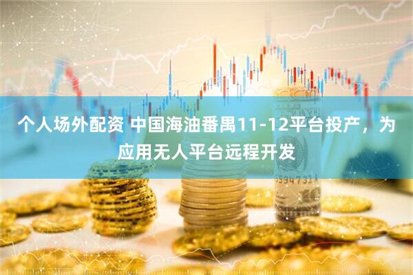 个人场外配资 中国海油番禺11-12平台投产，为应用无人平台远程开发