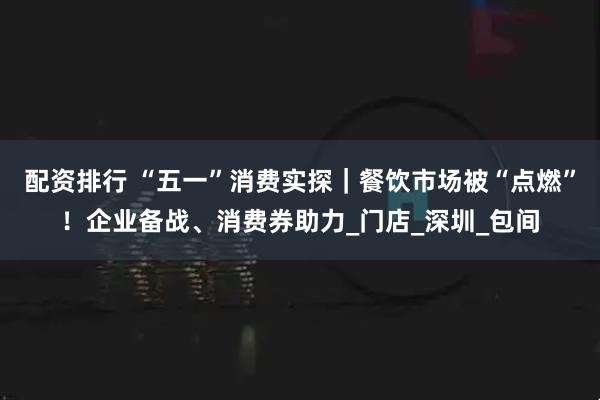 配资排行 “五一”消费实探｜餐饮市场被“点燃”！企业备战、消费券助力_门店_深圳_包间