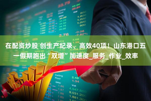 在配资炒股 创生产纪录、高效40项！山东港口五一假期跑出“双增”加速度_服务_作业_效率