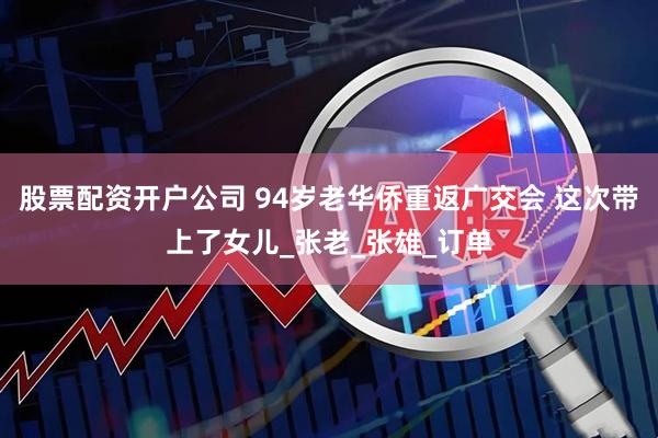 股票配资开户公司 94岁老华侨重返广交会 这次带上了女儿_张老_张雄_订单