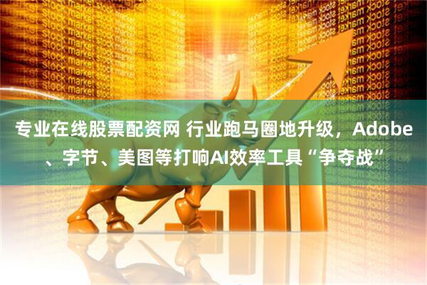 专业在线股票配资网 行业跑马圈地升级，Adobe、字节、美图等打响AI效率工具“争夺战”