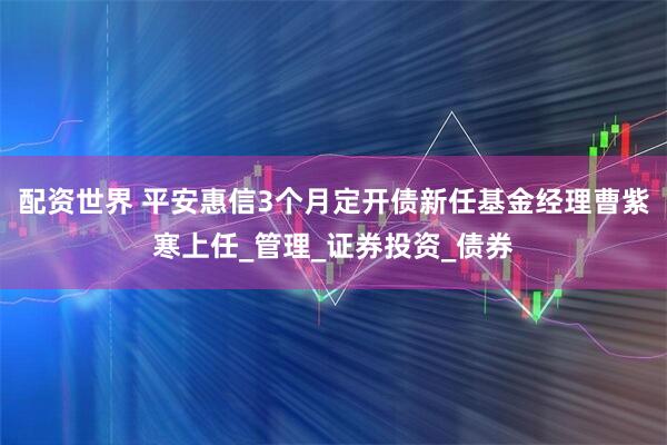 配资世界 平安惠信3个月定开债新任基金经理曹紫寒上任_管理_证券投资_债券