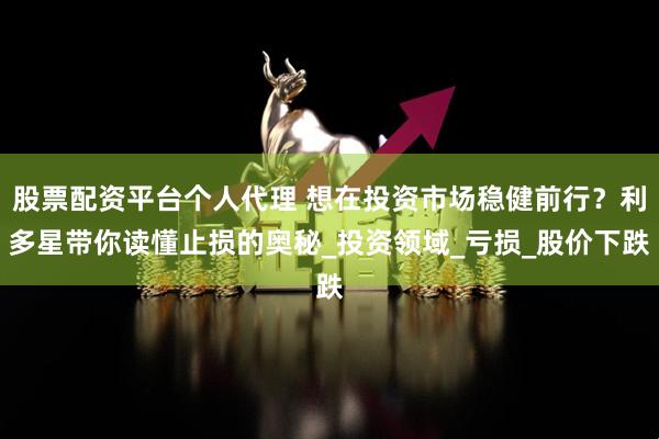 股票配资平台个人代理 想在投资市场稳健前行？利多星带你读懂止损的奥秘_投资领域_亏损_股价下跌